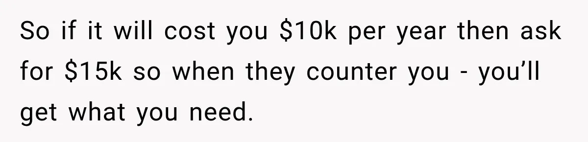 So if it will cost you $10k per year then ask for $15k so when they counter you - you’ll get what you need.