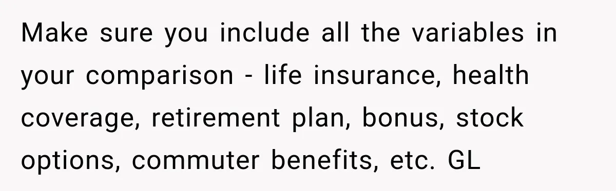 Make sure you include all the variables in your comparison - life insurance, health coverage, retirement plan, bonus, stock options, commuter benefits, etc. GL