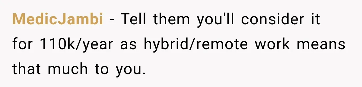 MedicJambi − Tell them you'll consider it for 110k/year as hybrid/remote work means that much to you.