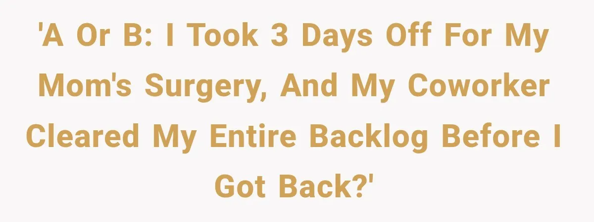 'A or B: I took 3 days off for my mom's surgery, and my coworker cleared my entire backlog before I got back?'