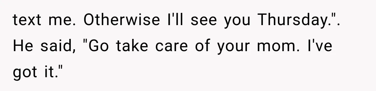 text me. Otherwise I'll see you Thursday.". He said, "Go take care of your mom. I've got it."