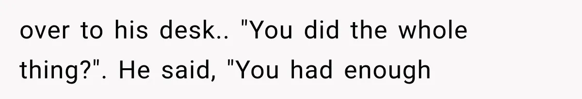 over to his desk.. "You did the whole thing?". He said, "You had enough
