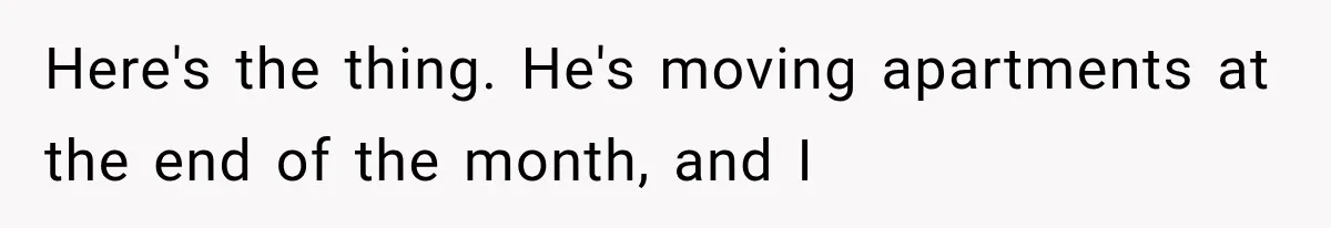Here's the thing. He's moving apartments at the end of the month, and I