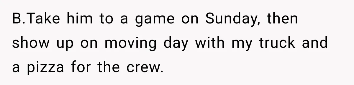 B.Take him to a game on Sunday, then show up on moving day with my truck and a pizza for the crew.
