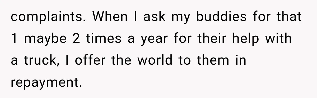 complaints. When I ask my buddies for that 1 maybe 2 times a year for their help with a truck, I offer the world to them in repayment.
