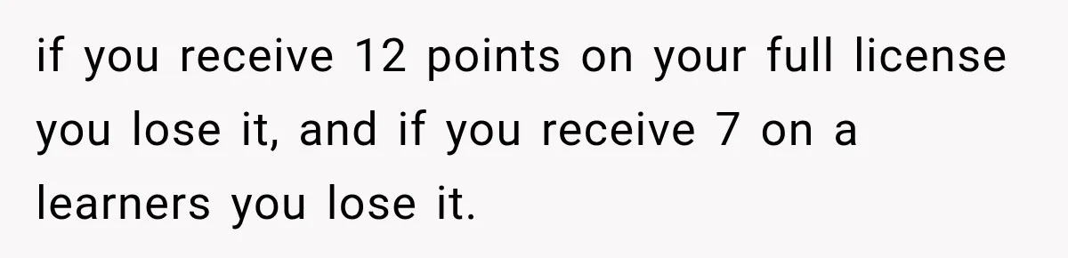 if you receive 12 points on your full license you lose it, and if you receive 7 on a learners you lose it.