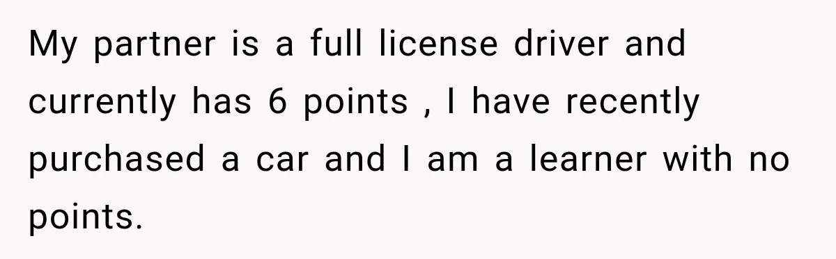 My partner is a full license driver and currently has 6 points , I have recently purchased a car and I am a learner with no points.