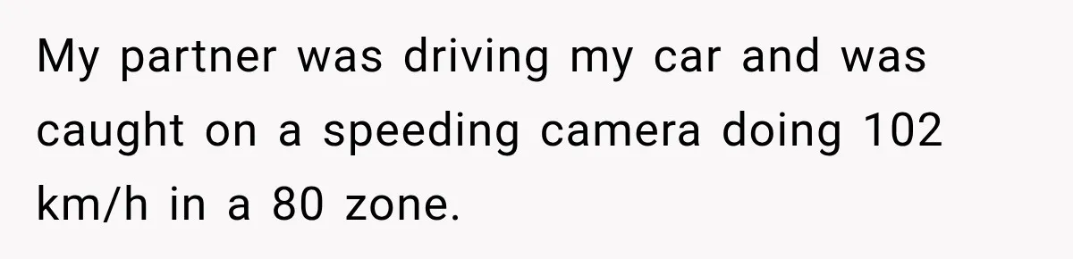 My partner was driving my car and was caught on a speeding camera doing 102 km/h in a 80 zone.