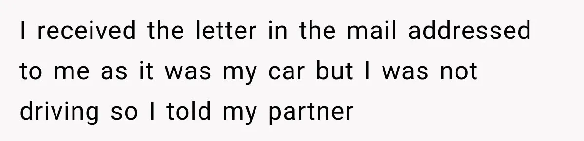 I received the letter in the mail addressed to me as it was my car but I was not driving so I told my partner