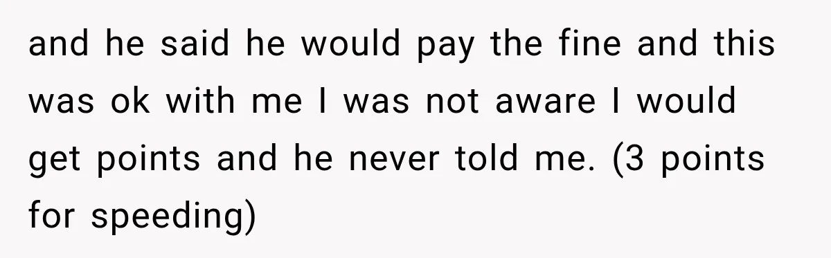 and he said he would pay the fine and this was ok with me I was not aware I would get points and he never told me. (3 points for...