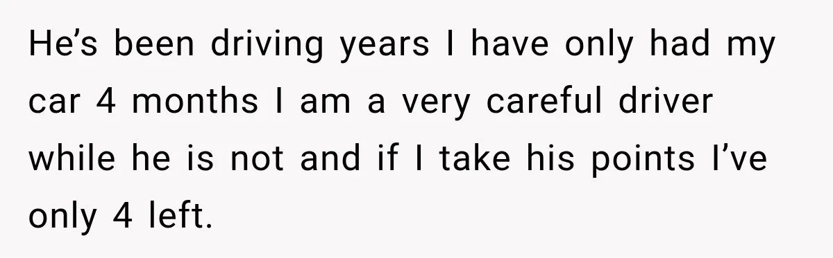 He’s been driving years I have only had my car 4 months I am a very careful driver while he is not and if I take his points I’ve only...