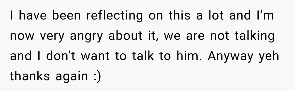 I have been reflecting on this a lot and I’m now very angry about it, we are not talking and I don’t want to talk to him. Anyway yeh thanks...