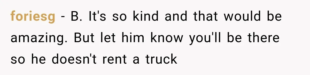 foriesg − B. It's so kind and that would be amazing. But let him know you'll be there so he doesn't rent a truck