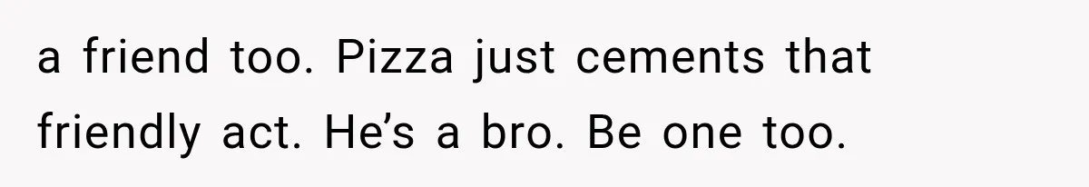 a friend too. Pizza just cements that friendly act. He’s a bro. Be one too.