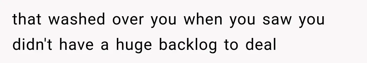 that washed over you when you saw you didn't have a huge backlog to deal