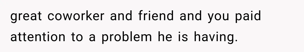 great coworker and friend and you paid attention to a problem he is having.