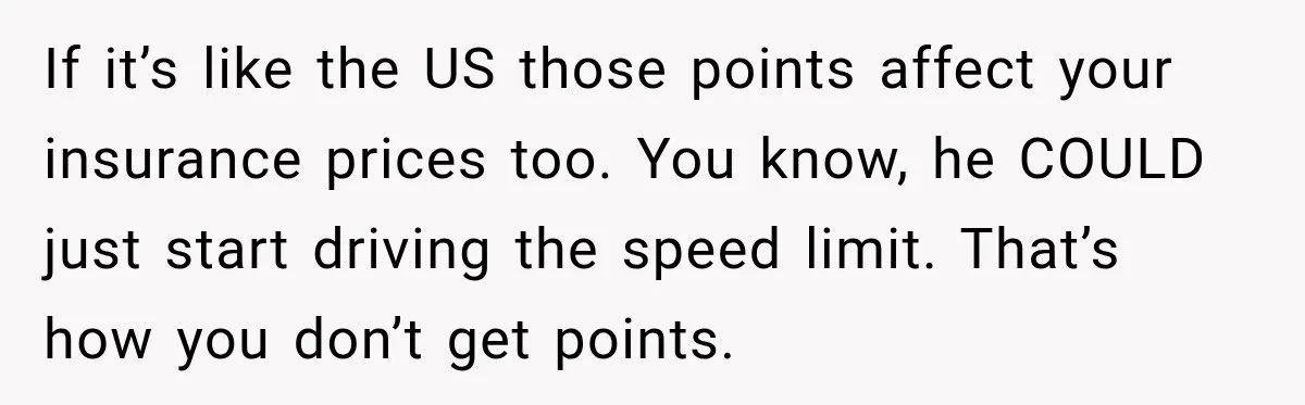 If it’s like the US those points affect your insurance prices too. You know, he COULD just start driving the speed limit. That’s how you don’t get points.