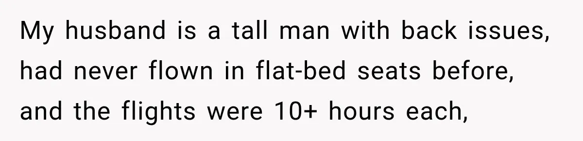 My husband is a tall man with back issues, had never flown in flat-bed seats before, and the flights were 10+ hours each,