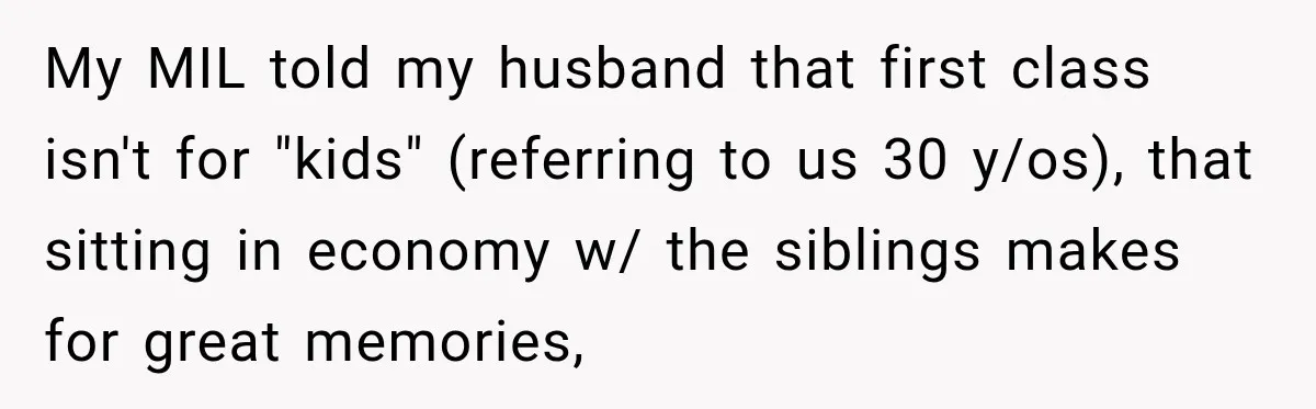 My MIL told my husband that first class isn't for "kids" (referring to us 30 y/os), that sitting in economy w/ the siblings makes for great memories,