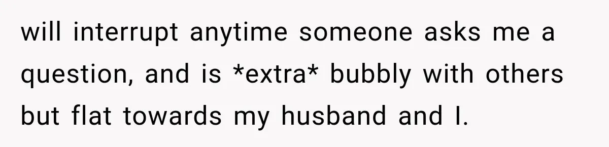 will interrupt anytime someone asks me a question, and is *extra* bubbly with others but flat towards my husband and I.