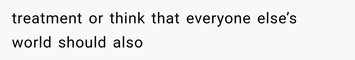 treatment or think that everyone else’s world should also