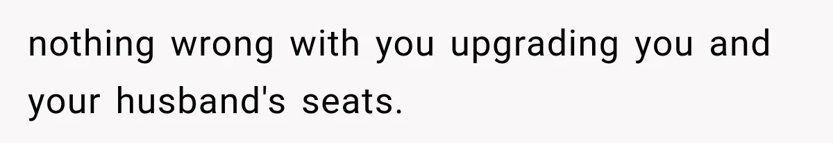 nothing wrong with you upgrading you and your husband's seats.
