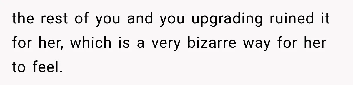 the rest of you and you upgrading ruined it for her, which is a very bizarre way for her to feel.