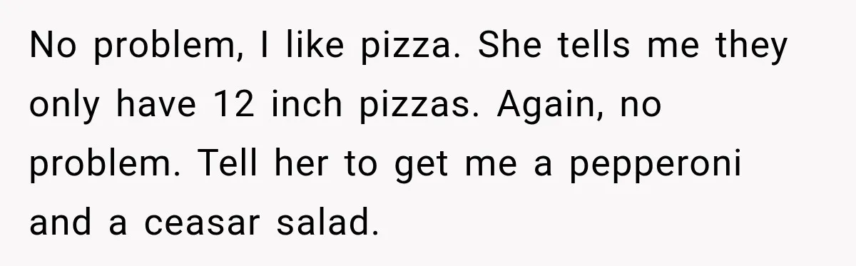 No problem, I like pizza. She tells me they only have 12 inch pizzas. Again, no problem. Tell her to get me a pepperoni and a ceasar salad.