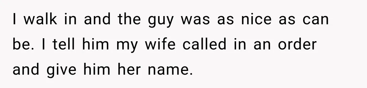 I walk in and the guy was as nice as can be. I tell him my wife called in an order and give him her name.