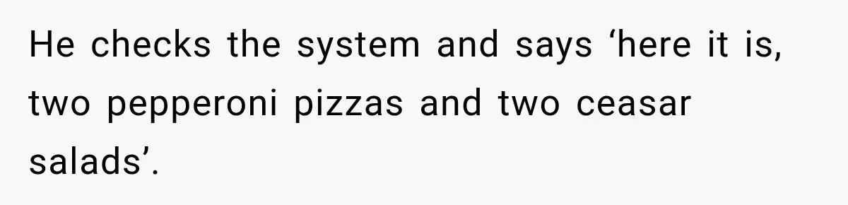 He checks the system and says ‘here it is, two pepperoni pizzas and two ceasar salads’.
