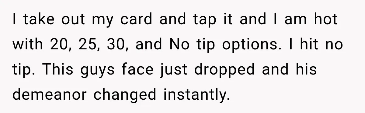 I take out my card and tap it and I am hot with 20, 25, 30, and No tip options. I hit no tip. This guys face just dropped and...