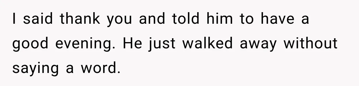 I said thank you and told him to have a good evening. He just walked away without saying a word.