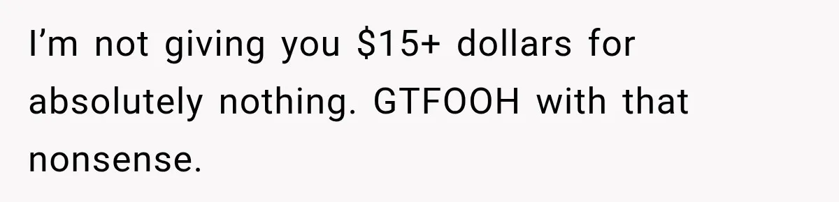 I’m not giving you $15+ dollars for absolutely nothing. GTFOOH with that nonsense.