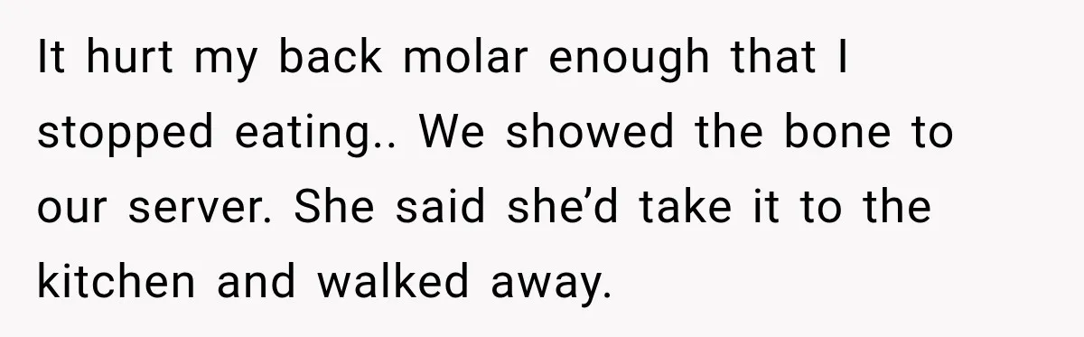 It hurt my back molar enough that I stopped eating.. We showed the bone to our server. She said she’d take it to the kitchen and walked away.