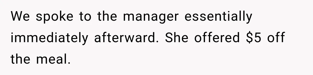 We spoke to the manager essentially immediately afterward. She offered $5 off the meal.