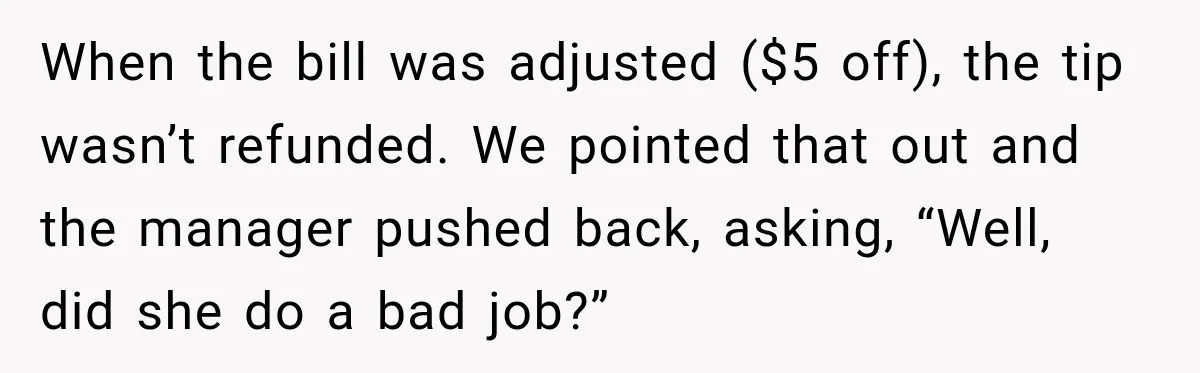 When the bill was adjusted ($5 off), the tip wasn’t refunded. We pointed that out and the manager pushed back, asking, “Well, did she do a bad job?”