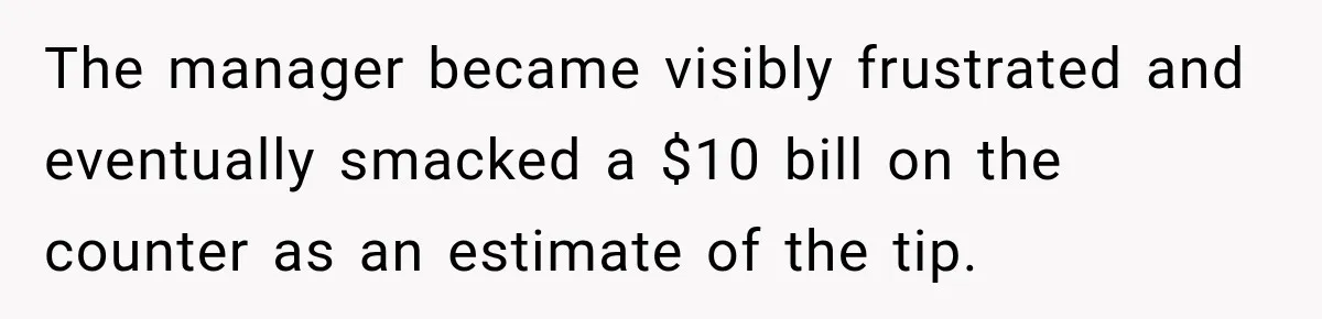 The manager became visibly frustrated and eventually smacked a $10 bill on the counter as an estimate of the tip.