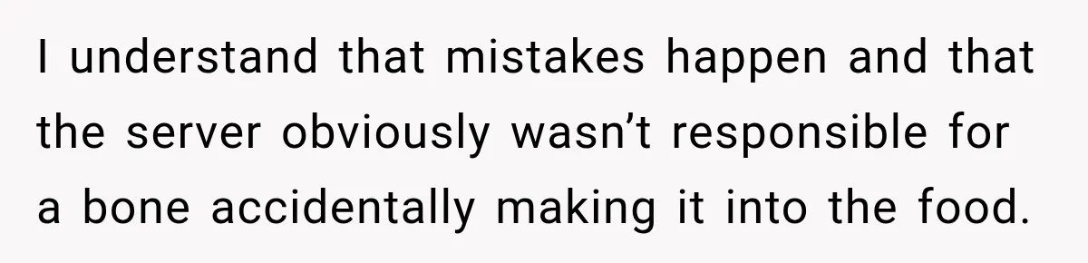 I understand that mistakes happen and that the server obviously wasn’t responsible for a bone accidentally making it into the food.