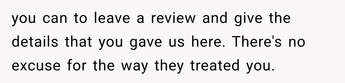 you can to leave a review and give the details that you gave us here. There's no excuse for the way they treated you.