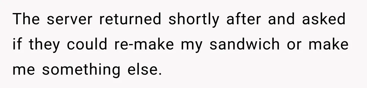 The server returned shortly after and asked if they could re-make my sandwich or make me something else.
