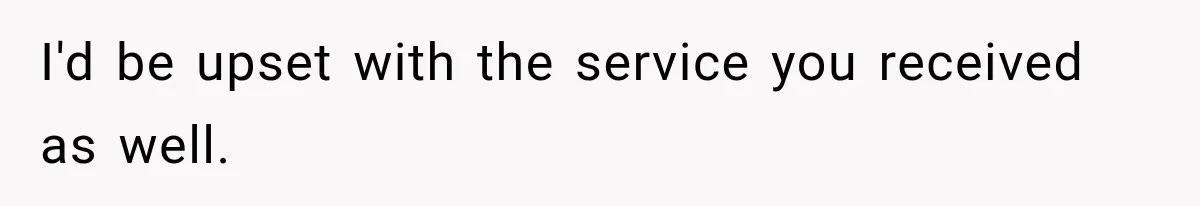 I'd be upset with the service you received as well.