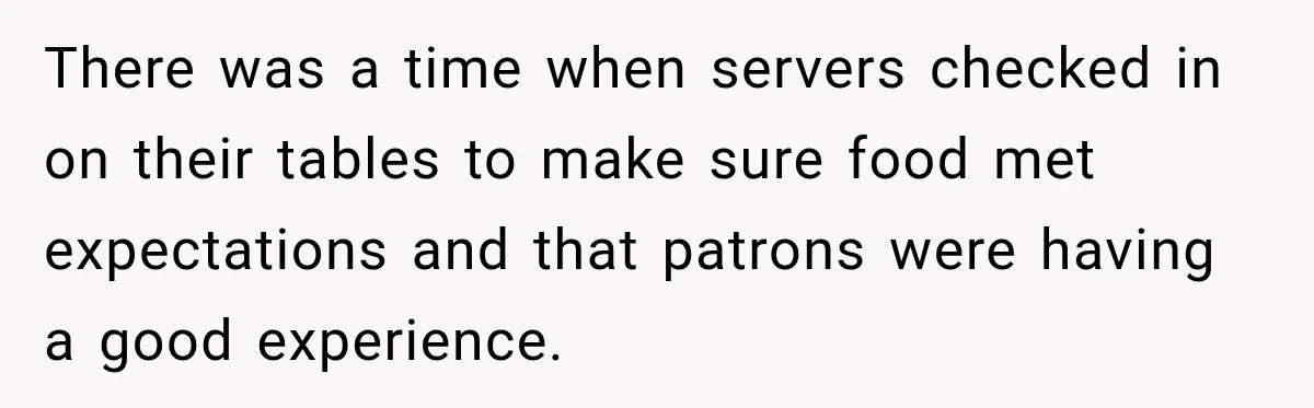 There was a time when servers checked in on their tables to make sure food met expectations and that patrons were having a good experience.