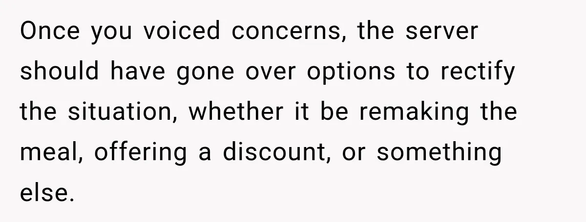 Once you voiced concerns, the server should have gone over options to rectify the situation, whether it be remaking the meal, offering a discount, or something else.