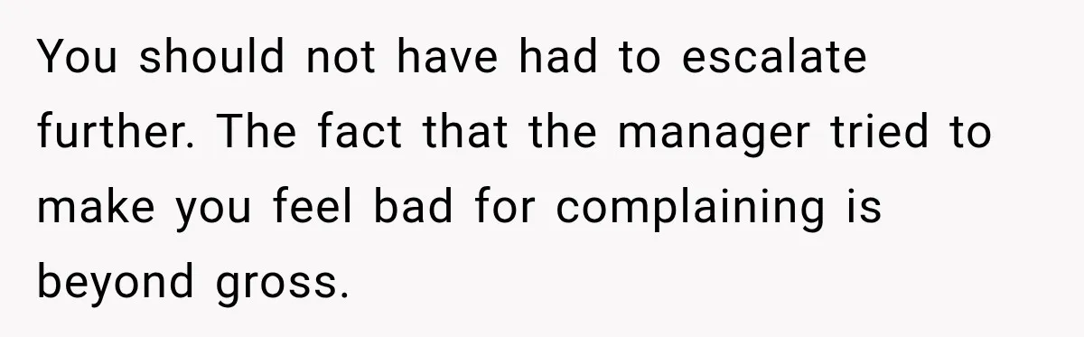 You should not have had to escalate further. The fact that the manager tried to make you feel bad for complaining is beyond gross.