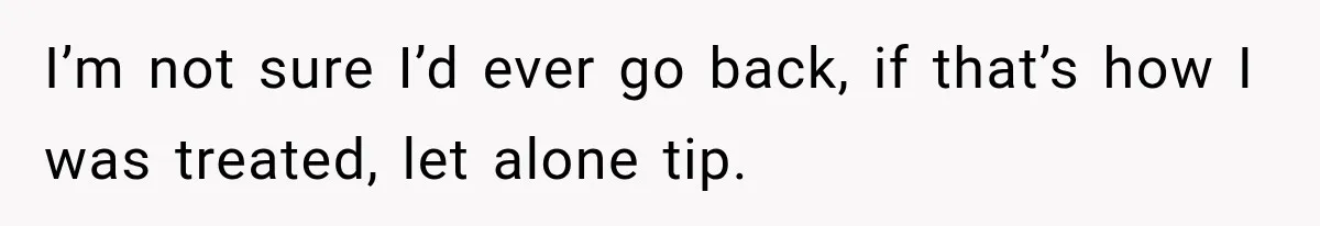I’m not sure I’d ever go back, if that’s how I was treated, let alone tip.