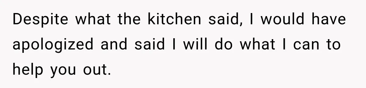 Despite what the kitchen said, I would have apologized and said I will do what I can to help you out.