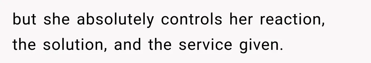 but she absolutely controls her reaction, the solution, and the service given.
