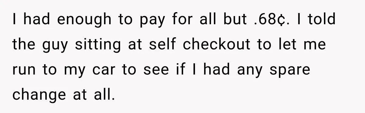 I had enough to pay for all but .68¢. I told the guy sitting at self checkout to let me run to my car to see if I had any...