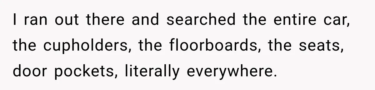 I ran out there and searched the entire car, the cupholders, the floorboards, the seats, door pockets, literally everywhere.