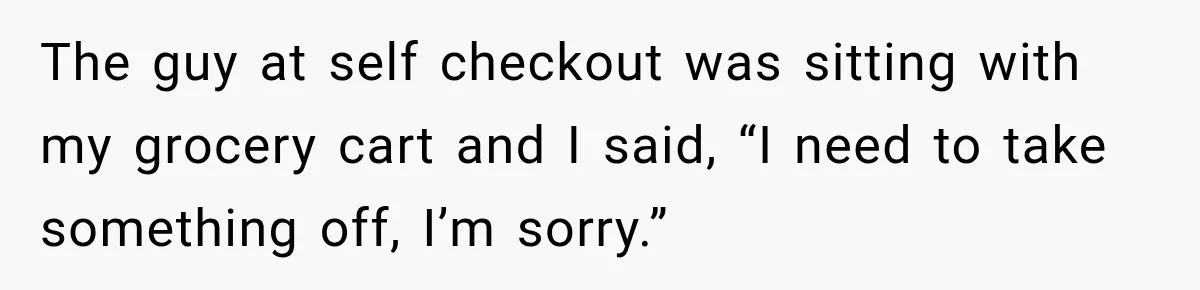 The guy at self checkout was sitting with my grocery cart and I said, “I need to take something off, I’m sorry.”